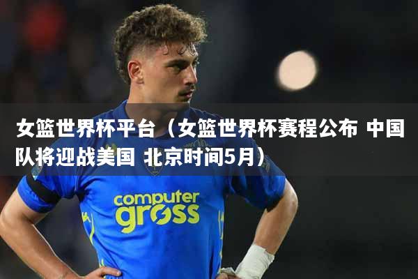 女篮世界杯平台（女篮世界杯赛程公布 中国队将迎战美国 北京时间5月）