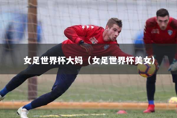 女足世界杯大妈（女足世界杯美女）