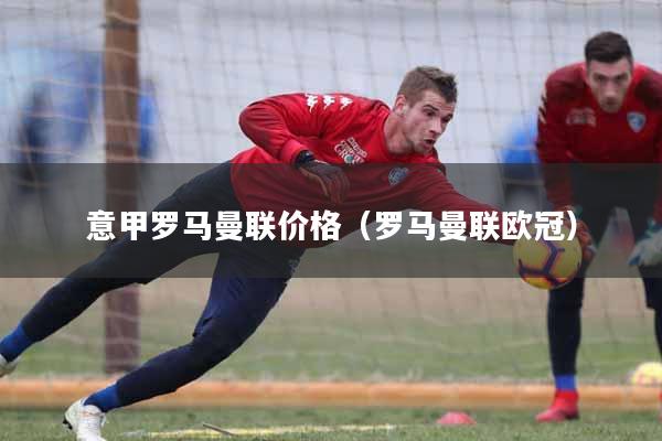 意甲罗马曼联价格（罗马曼联欧冠）